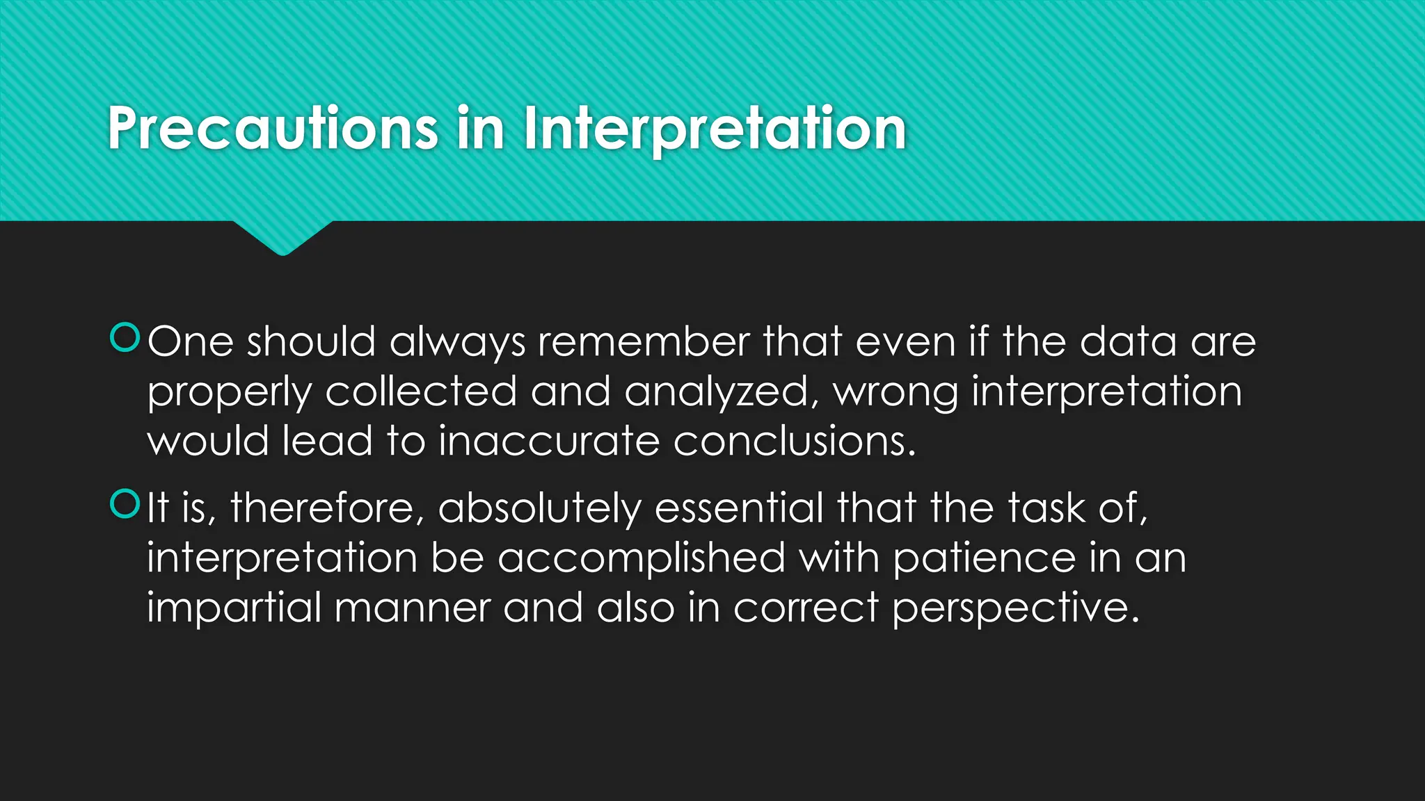 Precautions in Interpretation
One should always remember that even if the data are
properly collected and analyzed, wrong interpretation
would lead to inaccurate conclusions.
It is, therefore, absolutely essential that the task of,
interpretation be accomplished with patience in an
impartial manner and also in correct perspective.
 