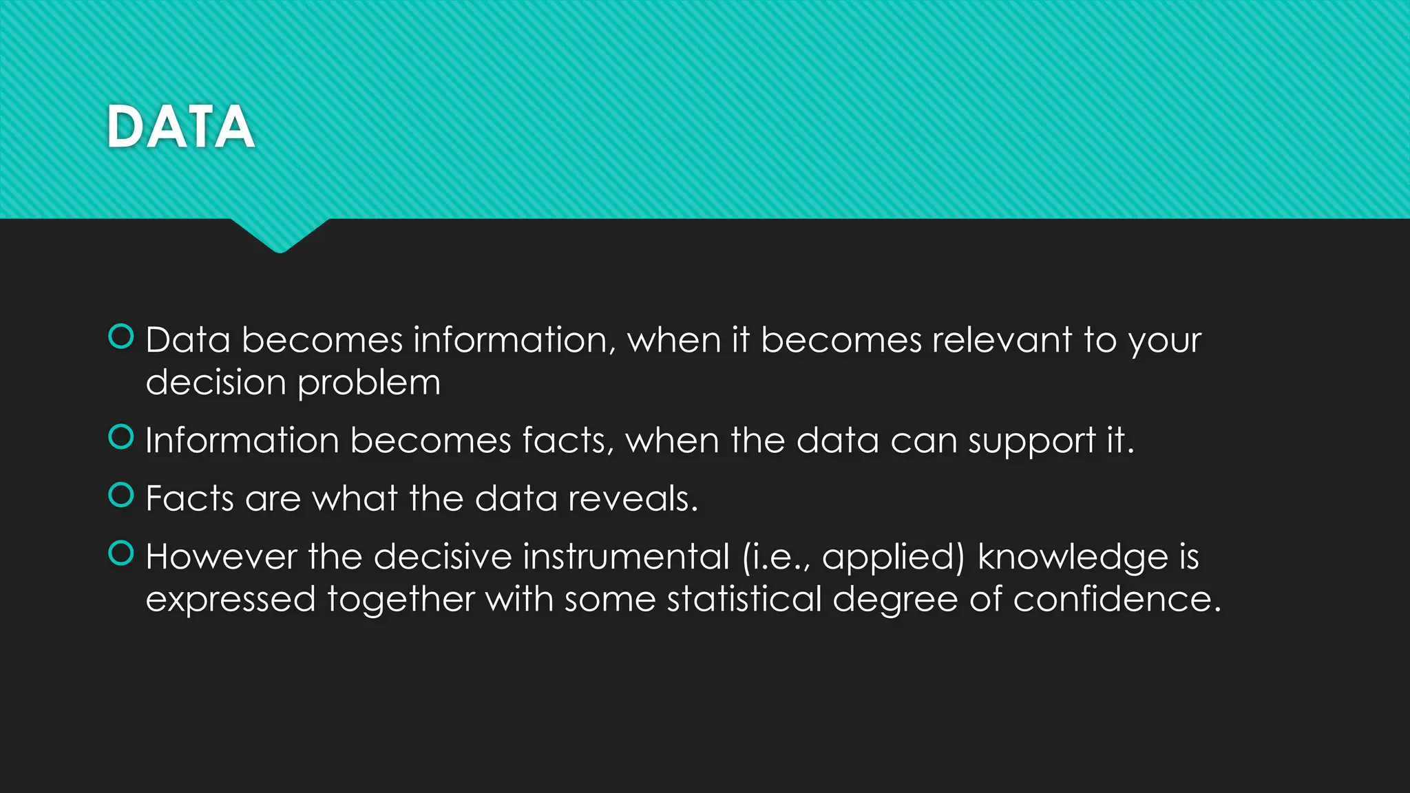 DATA
 Data becomes information, when it becomes relevant to your
decision problem
 Information becomes facts, when the data can support it.
 Facts are what the data reveals.
 However the decisive instrumental (i.e., applied) knowledge is
expressed together with some statistical degree of confidence.
 