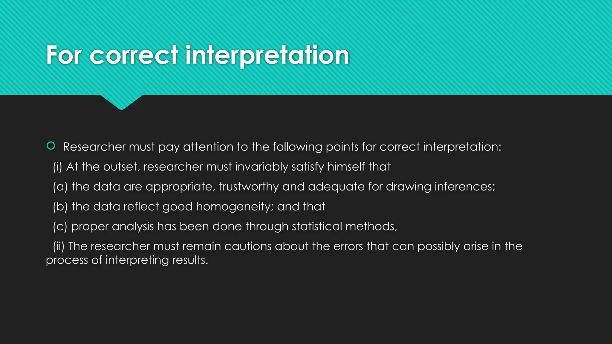 For correct interpretation
 Researcher must pay attention to the following points for correct interpretation:
(i) At the outset, researcher must invariably satisfy himself that
(a) the data are appropriate, trustworthy and adequate for drawing inferences;
(b) the data reflect good homogeneity; and that
(c) proper analysis has been done through statistical methods,
(ii) The researcher must remain cautions about the errors that can possibly arise in the
process of interpreting results.
 