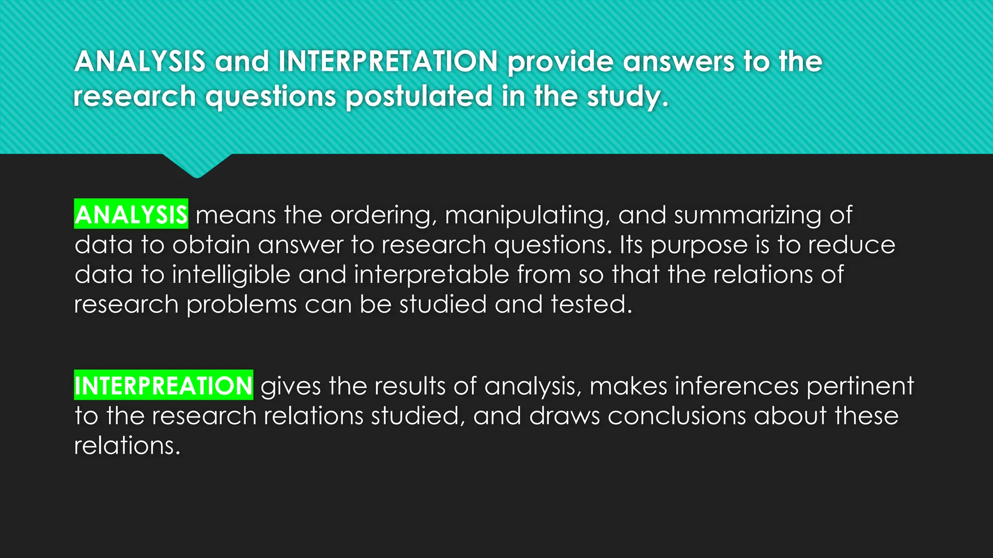 ANALYSIS and INTERPRETATION provide answers to the
research questions postulated in the study.
ANALYSIS means the ordering, manipulating, and summarizing of
data to obtain answer to research questions. Its purpose is to reduce
data to intelligible and interpretable from so that the relations of
research problems can be studied and tested.
INTERPREATION gives the results of analysis, makes inferences pertinent
to the research relations studied, and draws conclusions about these
relations.
 