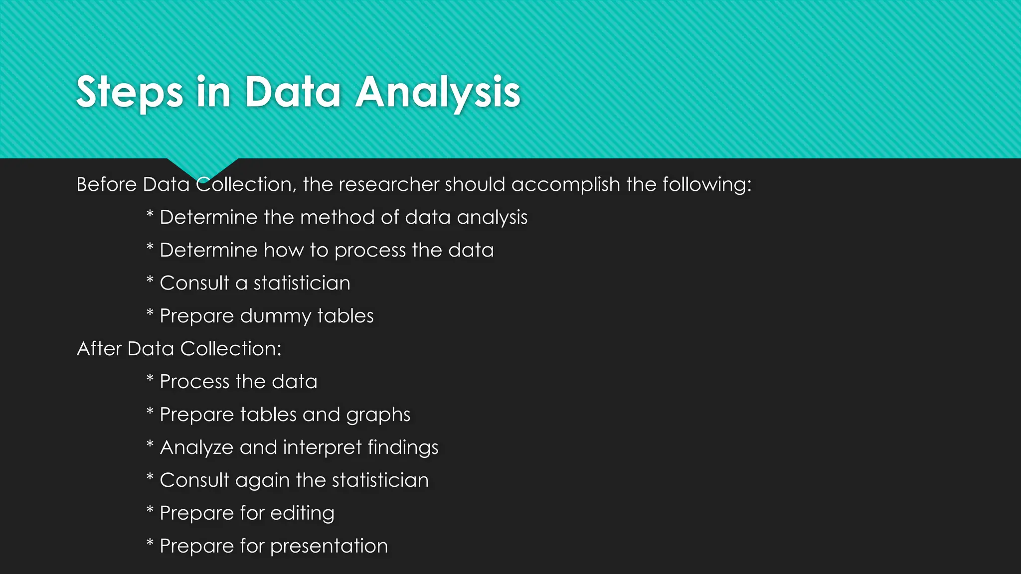 Steps in Data Analysis
Before Data Collection, the researcher should accomplish the following:
* Determine the method of data analysis
* Determine how to process the data
* Consult a statistician
* Prepare dummy tables
After Data Collection:
* Process the data
* Prepare tables and graphs
* Analyze and interpret findings
* Consult again the statistician
* Prepare for editing
* Prepare for presentation
 