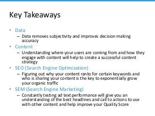 Key Takeaways
• Data
– Data removes subjectivity and improves decision making
accuracy
• Content
– Understanding where your users are coming from and how they
engage with content will help to create a successful content
strategy
• SEO (Search Engine Optimization)
– Figuring out why your content ranks for certain keywords and
who is sharing your content is the key to exponentially grow
your organic traffic
• SEM (Search Engine Marketing)
– Constantly testing ad text performance will give you an
understanding of the best headlines and call to actions to use
with other content and help improve your Quality Score
 