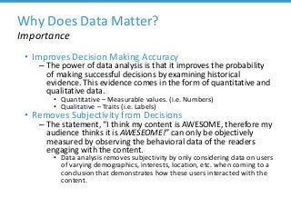 Why Does Data Matter?
Importance
• Improves Decision Making Accuracy
– The power of data analysis is that it improves the probability
of making successful decisions by examining historical
evidence. This evidence comes in the form of quantitative and
qualitative data.
• Quantitative – Measurable values. (i.e. Numbers)
• Qualitative – Traits (i.e. Labels)
• Removes Subjectivity from Decisions
– The statement, “I think my content is AWESOME, therefore my
audience thinks it is AWESEOME!” can only be objectively
measured by observing the behavioral data of the readers
engaging with the content.
• Data analysis removes subjectivity by only considering data on users
of varying demographics, interests, location, etc. when coming to a
conclusion that demonstrates how these users interacted with the
content.
 