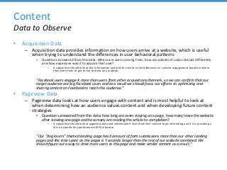 Content
Data to Observe
• Acquisition Data
– Acquisition data provides information on how users arrive at a website, which is useful
when trying to understand the differences in user behavioral patterns
• Questions answered from this data: Where are users coming from, how do subsets of users interact differently
and how expensive was it to acquire that user?
– A copywriter should look at this information and look for trends in the differences in content engagement based on where
they come from to get to the content on a website.
“Facebook users engage X more than users from other acquisitions channels, so we can confirm that our
target audience are big Facebook users and as a result we should focus our efforts on optimizing and
sharing content on Facebook to reach this audience.”
• Pageview Data
– Pageview data looks at how users engage with content and is most helpful to look at
when determining how an audience values content and when developing future content
strategies
• Questions answered from this data: how long are users staying on a page, how many leave the website
after viewing one page and how many are reading the article to completion?
– A copywriter should look at pageview data and understand if users find their content topic interesting and if it is providing a
lift to a specific key performance (KPI) indicator.
“Our “dog lovers” themed landing page has X amount of form submissions more than our other landing
pages and the time spent on the pages is Y seconds longer than the rest of our website combined. We
should figure out a way to drive more users to this page and make similar content as a result.”
 