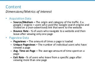 Content
Dimensions/Metrics of Interest
• Acquisition Data
– Source/Medium – The origin and category of the traffic. E.x.
google / organic = users who used the Google search engine and
clicked on a (non-advertised) link that went to the website
– Bounce Rate - % of users who navigate to a website and then
leave after viewing only one page
• Pageview Data
– Pageviews – The amount of times a page is loaded
– Unique Pageviews – The number of individual users who have
viewed a page
– Avg. Time on Page – The average amount of time spent on a
page
– Exit Rate - % of users who leave from a specific page after
viewing more than one page
 