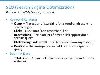 SEO (Search Engine Optimization)
Dimensions/Metrics of Interest
• Keyword Rankings
– Query – The action of searching for a word or phrase on a
search engine
– Clicks – Clicks on a (non-advertised) link
– Impressions – The amount of times a link appears for a
specific query
– Click through rate (CTR) – The % of clicks from impressions
– Position – The average position of the link for a specific
query
• Backlink Data
– Total Links – Amount of links to your domain from 3rd party
websites
 
