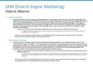 SEM (Search Engine Marketing)
Data to Observe
• Acquisition Data
– Running an SEM account requires daily optimization and testing in order to keep up with competition and
improve return on investment (ROI). One of the areas where testing is crucial is at the ad text/headline level.
This part of SEM optimization is the most relevant to copywriters and conducting analysis on this type of
data will determine which call to actions and headlines are most effective in driving traffic. Understanding
this information will not only improve click through rates on ads, but will also help with crafting on page
content and headlines.
• Questions answered from this data: What headlines and call to actions are most effective in driving users?
– A copywriter should understand how to A/B test headlines and copy to figure out what information resonates with users
searching for specific keywords.
“After a two week A/B test, we found that our “Woof Woof Dog Treats” headline drove X % higher CTR for “dog treat”
keyword variations than the headline, “Mediocre Dog Treats.”
• Quality Score Ranking
– Quality Score is a ranking system that prominent advertising platforms use to determine the price a user
must bid for a higher ad position. This ranking process is based on landing page and ad text relevance to the
keyword that is bid on, as well as the amount that a marketer is willing to pay for a click. You should examine
the Quality Score for specific keywords as a large influence in that score is how the landing content and
keywords relate to the keywords being targeted within an SEM account.
• Question answered from this data: Do advertising platforms find my content and ad text relevant to the keywords we are
bidding to appear on?
– A copywriter should understand the Quality Score ranking system and what changes or type of landing page content helps to
drive a quality score ranking between 8-10, which will help to drive down the amount a marketer has to bid for a particular
keyword.
“By creating a content-rich landing page for our “pup cakes” keyword, we were able to improve our quality score ranking for
that keyword from 3 to 8, driving down our cost per click from $4.25 to $3.00.”
 