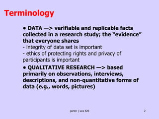 Terminology •  DATA —> verifiable and replicable facts collected in a research study; the “evidence” that everyone shares - integrity of data set is important - ethics of protecting rights and privacy of participants is important •  QUALITATIVE RESEARCH —> based primarily on observations, interviews, descriptions, and non-quantitative forms of data (e.g., words, pictures) 