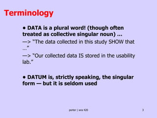 Terminology •  DATA is a plural word! (though often treated as collective singular noun) … — > “The data collected in this study SHOW that …” — > “Our collected data IS stored in the usability lab.”  •  DATUM is, strictly speaking, the singular form — but it is seldom used 