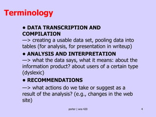 Terminology •  DATA TRANSCRIPTION AND COMPILATION  —> creating a usable data set, pooling data into tables (for analysis, for presentation in writeup) •  ANALYSIS AND INTERPRETATION  —> what the data says, what it means: about the information product? about users of a certain type (dyslexic) •  RECOMMENDATIONS — > what actions do we take or suggest as a result of the analysis? (e.g., changes in the web site) 