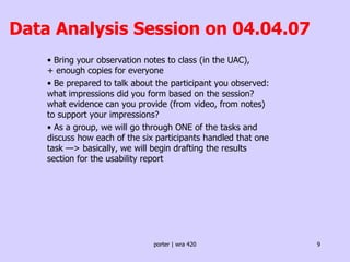 Data Analysis Session on 04.04.07 •  Bring your observation notes to class (in the UAC),  + enough copies for everyone •  Be prepared to talk about the participant you observed: what impressions did you form based on the session? what evidence can you provide (from video, from notes) to support your impressions?  •  As a group, we will go through ONE of the tasks and discuss how each of the six participants handled that one task —> basically, we will begin drafting the results section for the usability report 