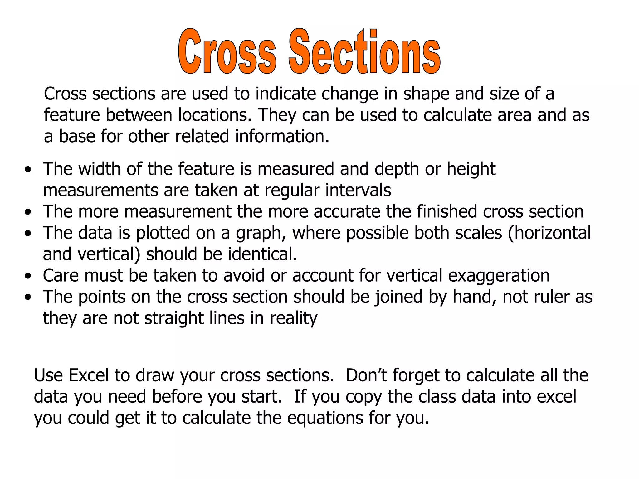 Cross Sections The width of the feature is measured and depth or height measurements are taken at regular intervals The more measurement the more accurate the finished cross section The data is plotted on a graph, where possible both scales (horizontal and vertical) should be identical. Care must be taken to avoid or account for vertical exaggeration The points on the cross section should be joined by hand, not ruler as they are not straight lines in reality Cross sections are used to indicate change in shape and size of a feature between locations. They can be used to calculate area and as a base for other related information. Use Excel to draw your cross sections.  Don’t forget to calculate all the data you need before you start.  If you copy the class data into excel you could get it to calculate the equations for you. 