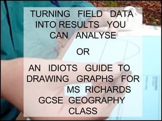 TURNING  FIELD  DATA  INTO RESULTS  YOU  CAN  ANALYSE OR AN  IDIOTS  GUIDE  TO  DRAWING  GRAPHS  FOR  MS  RICHARDS  GCSE  GEOGRAPHY  CLASS 