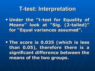 T-test: Interpretation Under the “t-test for Equality of Means” look at “Sig. (2-tailed)” for “Equal variances assumed”.  The score is 0.035 (which is less than 0.05), therefore there is a significant difference between the means of the two groups. 