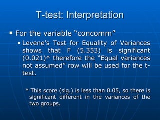 T-test: Interpretation For the variable “concomm” Levene’s Test for Equality of Variances shows that F (5.353) is significant (0.021)* therefore the “Equal variances not assumed” row will be used for the t-test. * This score (sig.) is less than 0.05, so there is significant different in the variances of the two groups. 