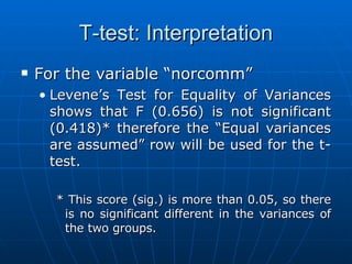 T-test: Interpretation For the variable “norcomm” Levene’s Test for Equality of Variances shows that F (0.656) is not significant (0.418)* therefore the “Equal variances are assumed” row will be used for the t-test. * This score (sig.) is more than 0.05, so there is no significant different in the variances of the two groups. 