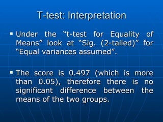 T-test: Interpretation Under the “t-test for Equality of Means” look at “Sig. (2-tailed)” for “Equal variances assumed”.  The score is 0.497 (which is more than 0.05), therefore there is no significant difference between the means of the two groups. 