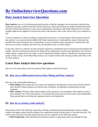 By OnlineInterviewQuestions.com
Data Analyst Interview Questions
Data Analysis is an art of collecting and analyzing data so that the company can use the same to perfect their
marketing, insurance, political and other business practices. These data analysts are highly trained professional
and they perform the analysis by using various mathematical calculations and further determine how the data
samples might best be applied to increase the profit of the business. One of the critical roles is an evaluation of
risk.
As most companies are always looking to expand their businesses, or at least improve their business practices,
data analysis is an essential and profitable field. Data Analyst seeks to understand the origin of data and any
possible distortions through the use of technology. If one can identify trends and patterns of information and
also has an excellent computer skill, then they can find their niche as a Data Analyst.
In this role, a person is asked to use their technical expertise to extrapolate data by using advanced computerized
models. The job is professional and heavily influenced by mathematics and advanced algorithms. One can be at
a Data cleaner, rooting out errors in data or can be employed on Initial Analysis, whereby the assessment of the
quality of data is done. As the Main Data Analyst, one is asked to look at the meaning of data, and if they work
on Final Analysis.
Latest Data Analyst interview questions
Here are a few data analyst interview questions that might be asked by the panel:
Q1. How can we differentiate between Data Mining and Data Analysis?
Here are a few considerable differences:
Data Mining: Data mining does not require any hypothesis and depends on clean and well-documented
data. Results of data mining are not always easy to interpret. Its algorithms automatically develop
equations.
Data Analysis: Whereas, Data analysis begins with a question or an assumption. Data analysis involves
data cleaning. The work of the analysts is to interpret the results and convey the same to the stakeholders.
Data analysts have to develop their equations based on the hypothesis.
Q2. How do we conduct a data analysis?
Data analysis deals with collecting, inspecting, cleaning, transforming and modeling data to glean valuable
insights and support better decision-making in an organization along with the motive to increase the profit. The
various steps involved in the data analysis process can be a sequence in the following manner,
Data Exploration: After identifying the business problem, a data analyst has to go through the data
 
