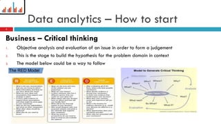 Data analytics – How to start
Business – Critical thinking
1. Objective analysis and evaluation of an issue in order to form a judgement
2. This is the stage to build the hypothesis for the problem domain in context
3. The model below could be a way to follow
5
 
