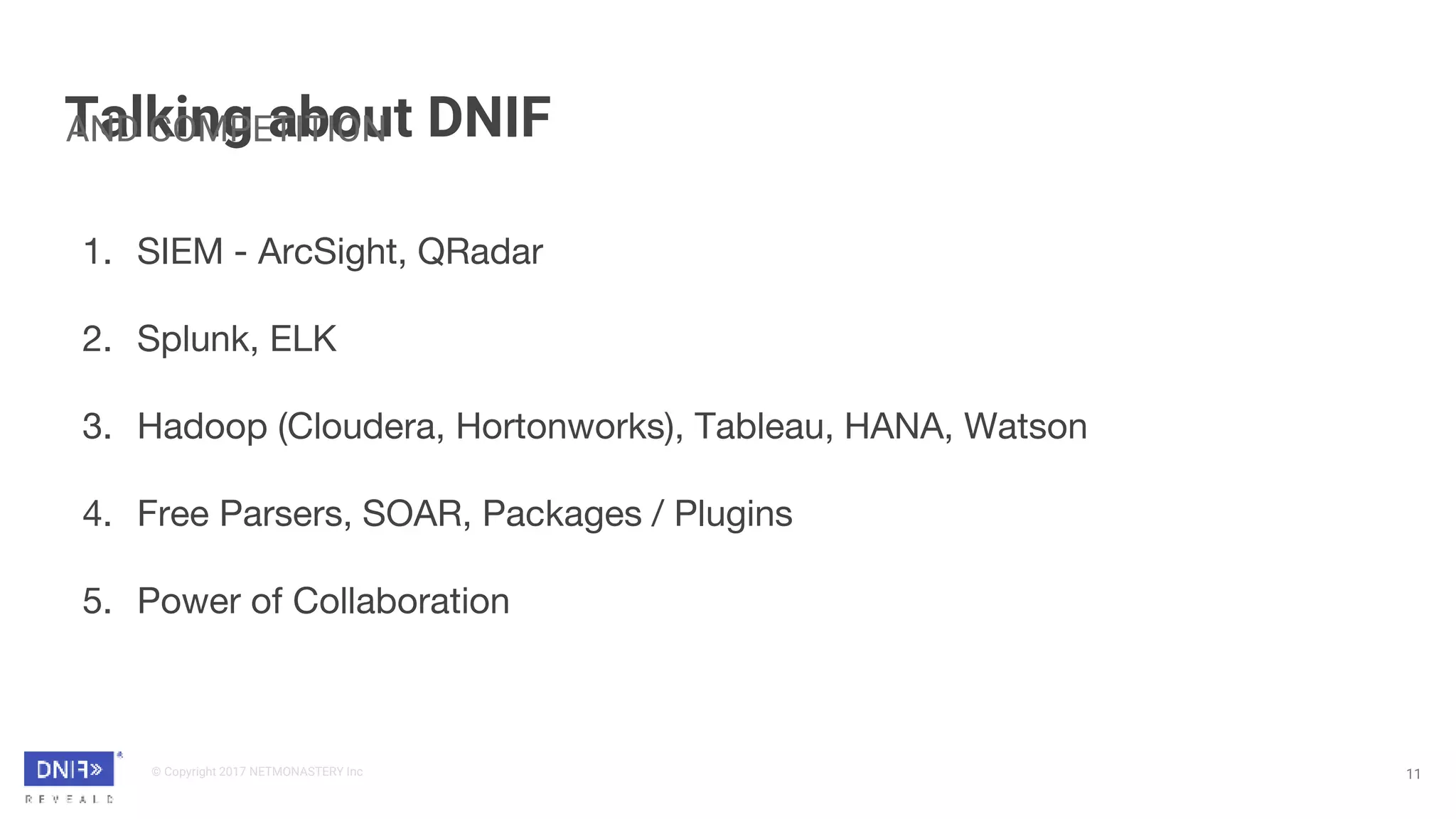 © Copyright 2017 NETMONASTERY Inc
Talking about DNIF
11
AND COMPETITION
1. SIEM - ArcSight, QRadar
2. Splunk, ELK
3. Hadoop (Cloudera, Hortonworks), Tableau, HANA, Watson
4. Free Parsers, SOAR, Packages / Plugins
5. Power of Collaboration
 