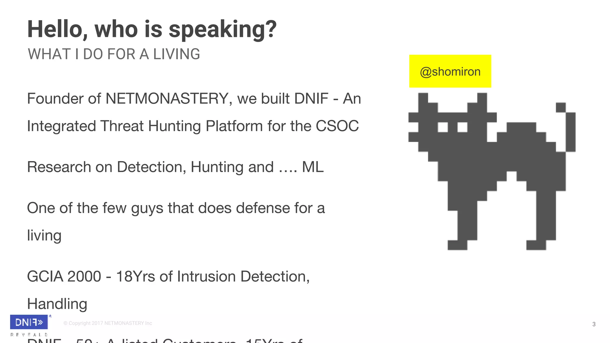 © Copyright 2017 NETMONASTERY Inc
Hello, who is speaking?
3
Founder of NETMONASTERY, we built DNIF - An
Integrated Threat Hunting Platform for the CSOC
Research on Detection, Hunting and …. ML
One of the few guys that does defense for a
living
GCIA 2000 - 18Yrs of Intrusion Detection,
Handling
WHAT I DO FOR A LIVING
@shomiron
 