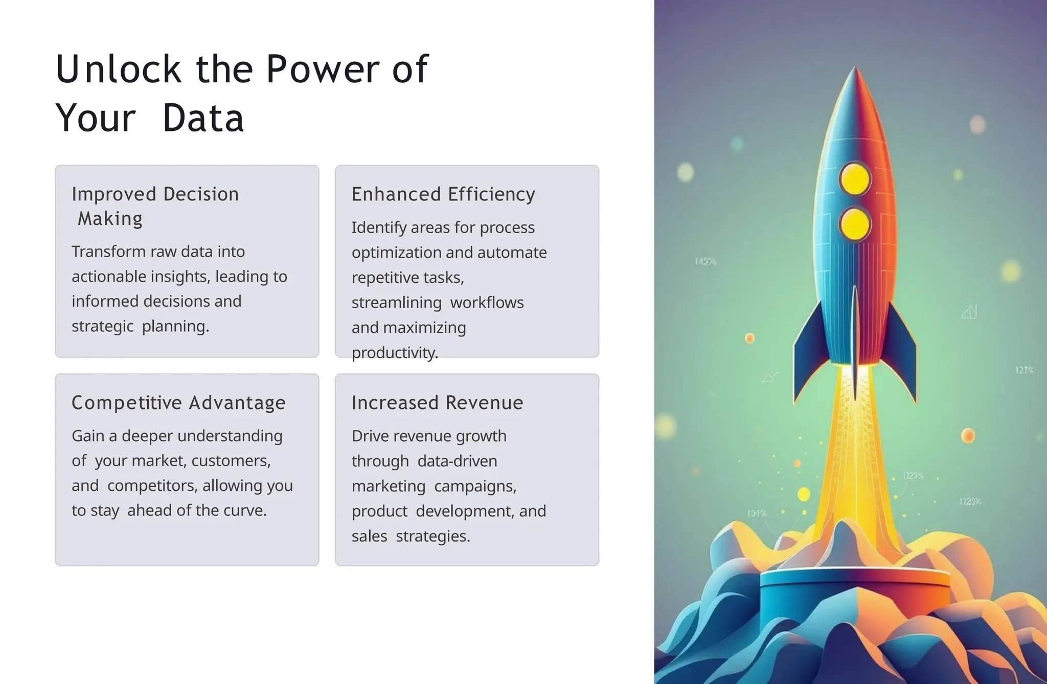 Unlock the Power of
Your Data
Improved Decision
Making
Transform raw data into
actionable insights, leading to
informed decisions and
strategic planning.
Enhanced Efficiency
Identify areas for process
optimization and automate
repetitive tasks,
streamlining workflows
and maximizing
productivity.
Competitive Advantage
Gain a deeper understanding
of your market, customers,
and competitors, allowing you
to stay ahead of the curve.
Increased Revenue
Drive revenue growth
through data-driven
marketing campaigns,
product development, and
sales strategies.
 