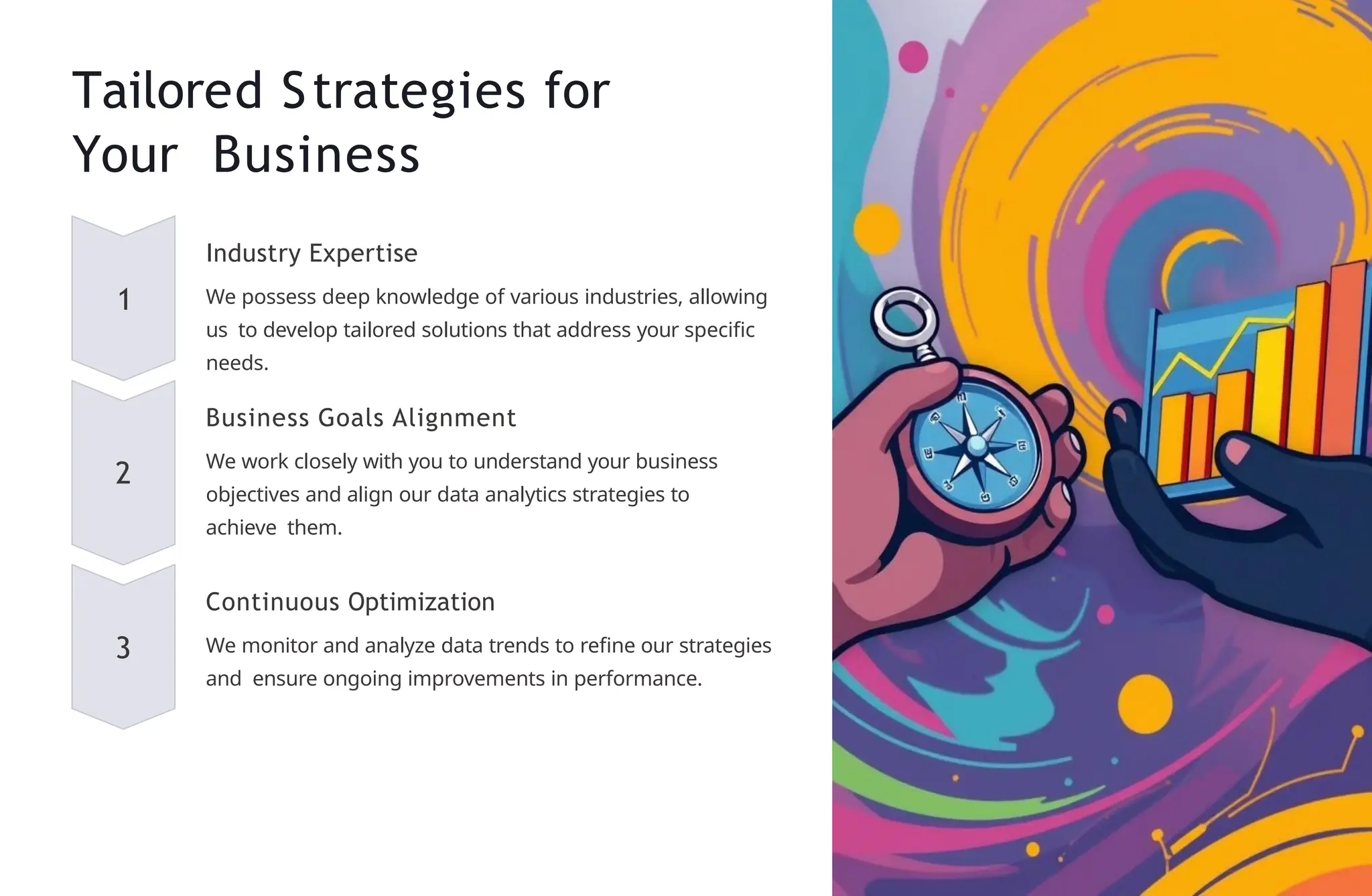 Tailored Strategies for
Your Business
1
Industry Expertise
We possess deep knowledge of various industries, allowing
us to develop tailored solutions that address your specific
needs.
2
Business Goals Alignment
We work closely with you to understand your business
objectives and align our data analytics strategies to
achieve them.
3
Continuous Optimization
We monitor and analyze data trends to refine our strategies
and ensure ongoing improvements in performance.
 