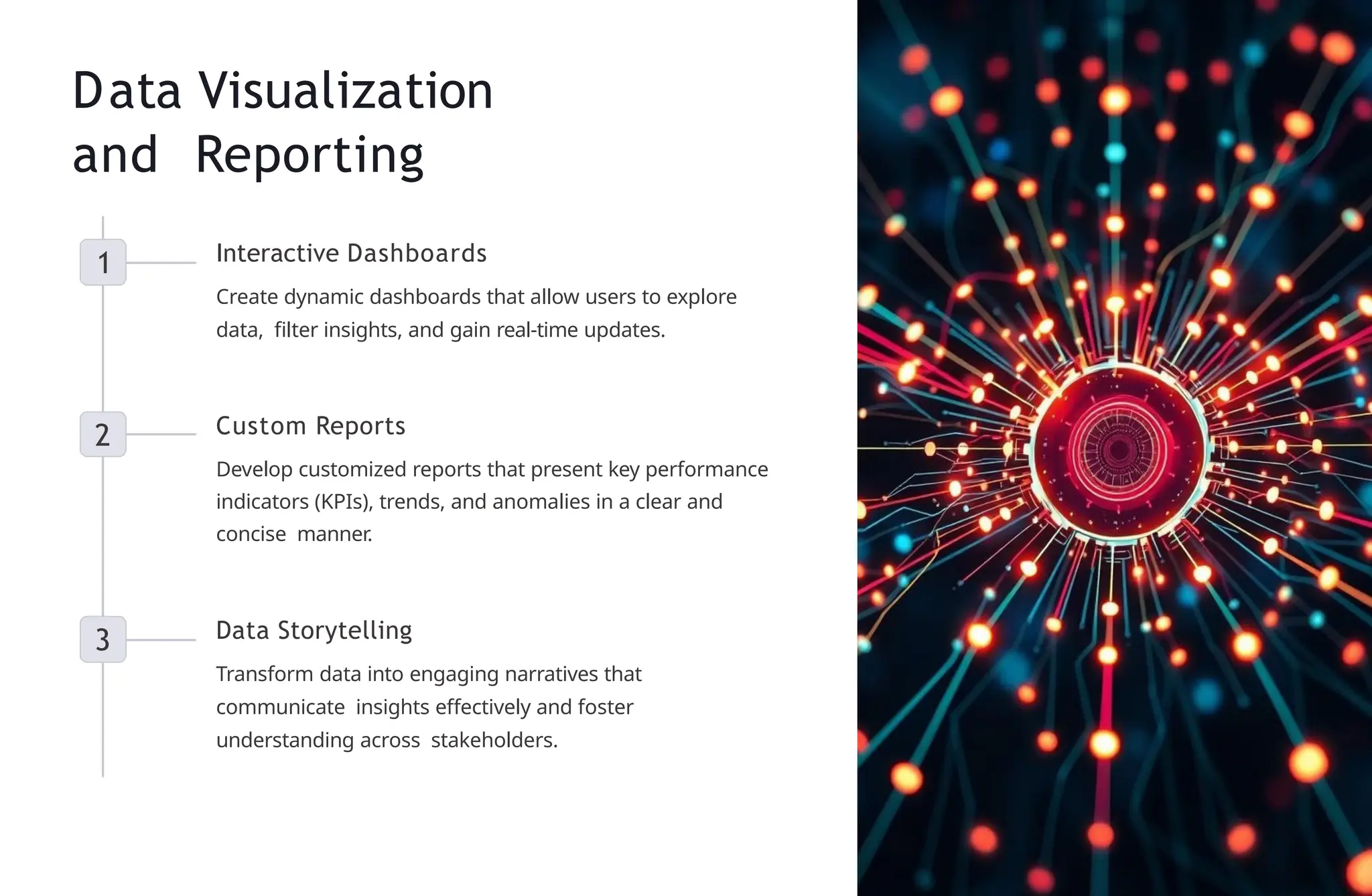 Data Visualization
and Reporting
1 Interactive Dashboards
Create dynamic dashboards that allow users to explore
data, filter insights, and gain real-time updates.
2 Custom Reports
Develop customized reports that present key performance
indicators (KPIs), trends, and anomalies in a clear and
concise manner.
3 Data Storytelling
Transform data into engaging narratives that
communicate insights effectively and foster
understanding across stakeholders.
 
