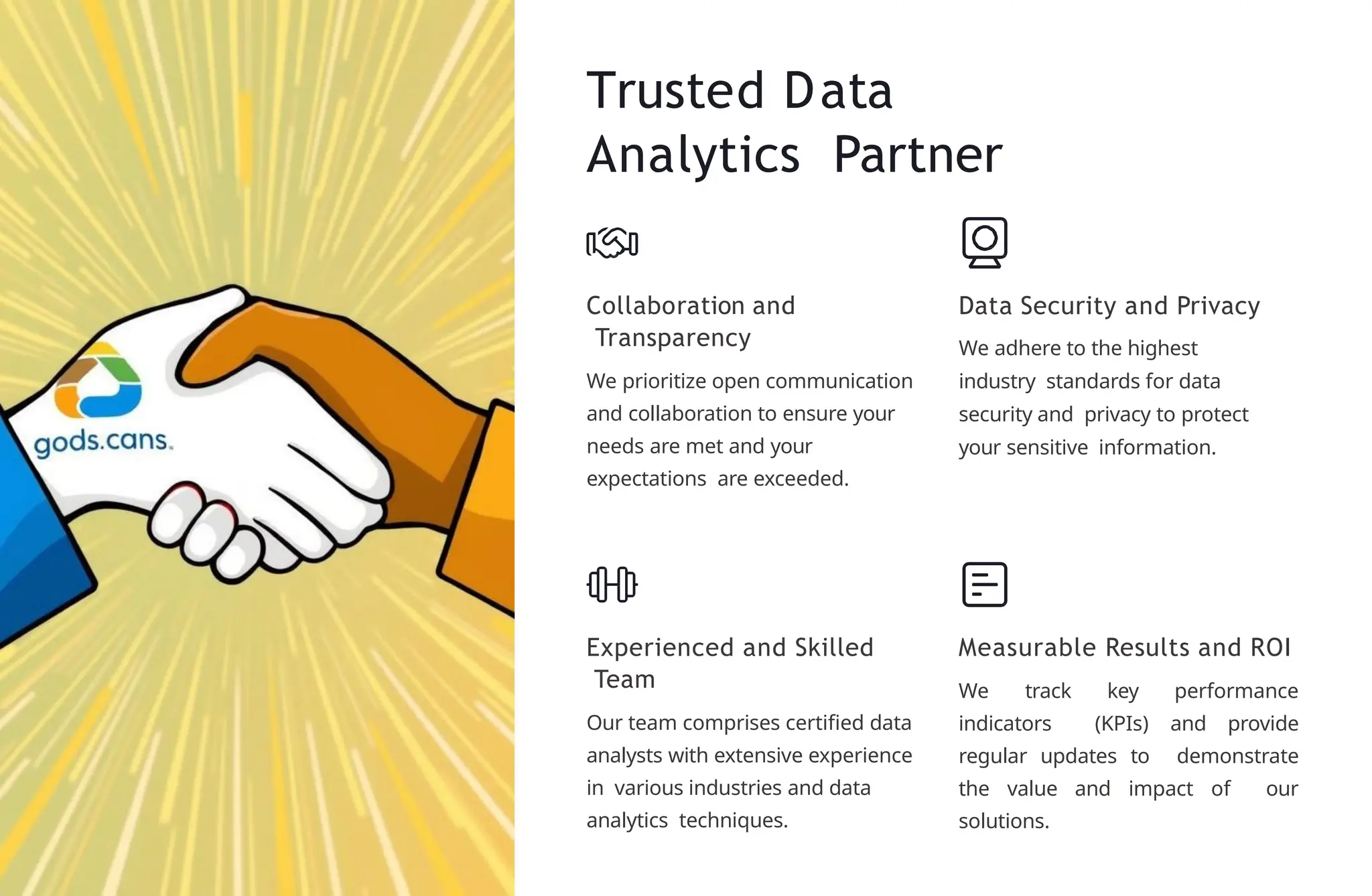Trusted Data
Analytics Partner
Collaboration and
Transparency
We prioritize open communication
and collaboration to ensure your
needs are met and your
expectations are exceeded.
Data Security and Privacy
We adhere to the highest
industry standards for data
security and privacy to protect
your sensitive information.
Experienced and Skilled
Team
Our team comprises certified data
analysts with extensive experience
in various industries and data
analytics techniques.
Measurable Results and ROI
We track key performance
indicators (KPIs) and provide
regular updates to demonstrate
the value and impact of our
solutions.
 