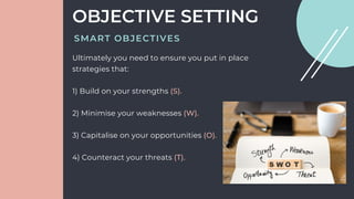Ultimately you need to ensure you put in place
strategies that:
1) Build on your strengths (S).
2) Minimise your weaknesses (W).
3) Capitalise on your opportunities (O).
4) Counteract your threats (T).
OBJECTIVE SETTING
SMART OBJECTIVES
 