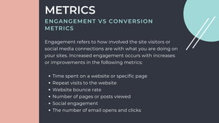 Time spent on a website or specific page
Repeat visits to the website
Website bounce rate
Number of pages or posts viewed
Social engagement
The number of email opens and clicks
Engagement refers to how involved the site visitors or
social media connections are with what you are doing on
your sites. Increased engagement occurs with increases
or improvements in the following metrics:
METRICS
ENGANGEMENT VS CONVERSION
METRICS
 