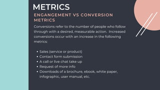 Sales (service or product)
Contact form submission
A call or live chat take up
Request of more info
Downloads of a brochure, ebook, white paper,
infographic, user manual, etc.
Conversions refer to the number of people who follow
through with a desired, measurable action. Increased
conversions occur with an increase in the following
metrics:
METRICS
ENGANGEMENT VS CONVERSION
METRICS
 