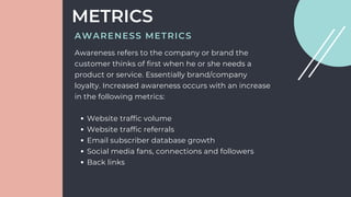 METRICS
Website traffic volume
Website traffic referrals
Email subscriber database growth
Social media fans, connections and followers
Back links
Awareness refers to the company or brand the
customer thinks of first when he or she needs a
product or service. Essentially brand/company
loyalty. Increased awareness occurs with an increase
in the following metrics:
AWARENESS METRICS
 