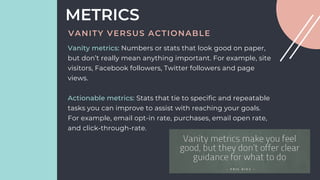 Vanity metrics: Numbers or stats that look good on paper,
but don’t really mean anything important. For example, site
visitors, Facebook followers, Twitter followers and page
views.
Actionable metrics: Stats that tie to specific and repeatable
tasks you can improve to assist with reaching your goals.
For example, email opt-in rate, purchases, email open rate,
and click-through-rate.
METRICS
VANITY VERSUS ACTIONABLE
 