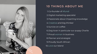 Co-founder of Afundi
Digital marketing specialist
Passionate about imparting knowledge
Creative and big thinker
Survive on coffee
Dog lover in particular our puppy Charlie
Proud woman in business
Planner and strategist
Proudly South African
Love our Island
1.
2.
3.
4.
5.
6.
7.
8.
9.
10.
10 THINGS ABOUT ME
 
