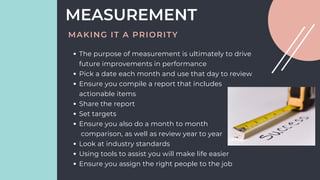 The purpose of measurement is ultimately to drive
future improvements in performance
Pick a date each month and use that day to review
Ensure you compile a report that includes
actionable items
Share the report
Set targets
Ensure you also do a month to month
comparison, as well as review year to year
Look at industry standards
Using tools to assist you will make life easier
Ensure you assign the right people to the job
MEASUREMENT
MAKING IT A PRIORITY
 