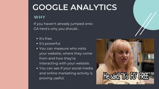 It's free.
It's powerful.
You can measure who visits
your website, where they come
from and how they’re
interacting with your website.
You can see if your social media
and online marketing activity is
proving useful.
If you haven't already jumped onto
GA here's why you should...
GOOGLE ANALYTICS
WHY
 