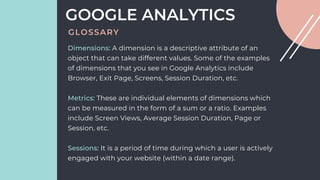 Dimensions: A dimension is a descriptive attribute of an
object that can take different values. Some of the examples
of dimensions that you see in Google Analytics include
Browser, Exit Page, Screens, Session Duration, etc.
Metrics: These are individual elements of dimensions which
can be measured in the form of a sum or a ratio. Examples
include Screen Views, Average Session Duration, Page or
Session, etc.
Sessions: It is a period of time during which a user is actively
engaged with your website (within a date range).
GOOGLE ANALYTICS
GLOSSARY
 