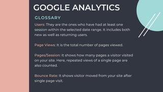 Users: They are the ones who have had at least one
session within the selected date range. It includes both
new as well as returning users.
Page Views: It is the total number of pages viewed.
Pages/Session: It shows how many pages a visitor visited
on your site. Here, repeated views of a single page are
also counted.
Bounce Rate: It shows visitor moved from your site after
single page visit.
GOOGLE ANALYTICS
GLOSSARY
 