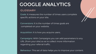 Goals: It measures the number of times users complete
specific actions on your site.
Conversions: It is the number of times goals are
completed on your website.
Acquisition: It is how you acquire users.
Campaigns: With Campaigns you can add parameters to any
URL (from your site) so as to collect more information
regarding your referral traffic.
Behaviour: This set of data helps you to improve your content.
GOOGLE ANALYTICS
GLOSSARY
 