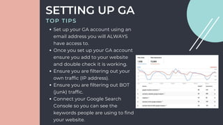 Set up your GA account using an
email address you will ALWAYS
have access to.
Once you set up your GA account
ensure you add to your website
and double check it is working.
Ensure you are filtering out your
own traffic (IP address).
Ensure you are filtering out BOT
(junk) traffic.
Connect your Google Search
Console so you can see the
keywords people are using to find
your website.
SETTING UP GA
TOP TIPS
 