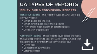 Which pages did the visit
Which landing pages are most popular
How long someone spent on selected pages
Site search (if applicable)
Downloads
Contact form submission
Sales/purchases
Behaviour Reports – This report focuses on what users did
on your website.
Conversion Reports – These reports cover pages or actions
that you hope visitors to your site will accomplish, and then
be able to see how often those conversions occur
GA TYPES OF REPORTS
BEHAVIOUR & CONVERSION REPORTS
 