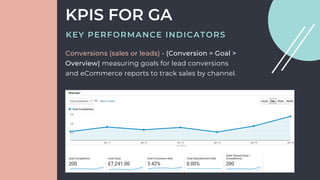 Conversions (sales or leads) - (Conversion > Goal >
Overview) measuring goals for lead conversions
and eCommerce reports to track sales by channel.
KPIS FOR GA
KEY PERFORMANCE INDICATORS
 