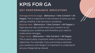Average time on page - (Behaviour > Site Content > All
Pages). This is important in the context of what you are
selling, whether it be services or products.
Bounce rate - (Behaviour > Site Content > All Pages) A
high bounce rate could mean your content is not
engaging your audience and therefore you need to
make some changes.
Page Views - (Behaviour > Site Content > All Pages)
This is particularly important when it comes to your
objectives. For example, if you are trying to educate
your audience with blogs it is important to understand
are your blogs being viewed.
KPIS FOR GA
KEY PERFORMANCE INDICATORS
 