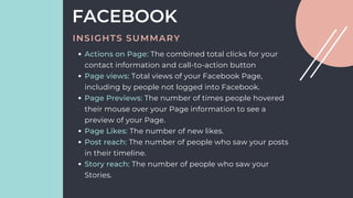Actions on Page: The combined total clicks for your
contact information and call-to-action button
Page views: Total views of your Facebook Page,
including by people not logged into Facebook.
Page Previews: The number of times people hovered
their mouse over your Page information to see a
preview of your Page.
Page Likes: The number of new likes.
Post reach: The number of people who saw your posts
in their timeline.
Story reach: The number of people who saw your
Stories.
FACEBOOK
INSIGHTS SUMMARY
 