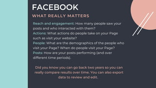 Reach and engagement: How many people saw your
posts and who interacted with them?
Actions: What actions do people take on your Page
such as visit your website?
People: What are the demographics of the people who
visit your Page? When do people visit your Page?
Posts: How are your posts performing (and over
different time periods).
Did you know you can go back two years so you can
really compare results over time. You can also export
data to review and edit.
FACEBOOK
WHAT REALLY MATTERS
 