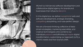 Afundi is a full-service software development and
collaborative digital agency for brands and
businesses that refuse to blend in.
In this digital era, we deliver exceptional web and
software development, strategic branding,
compelling storytelling, and note-perfect design.
We are a forward-thinking collective of data-
driven strategists, marketing specialists, and
creative technologists who combine our
individual passions and affinities to inspire digital
transformation, customising our approach to fit a
client’s needs and their brand’s DNA.
 