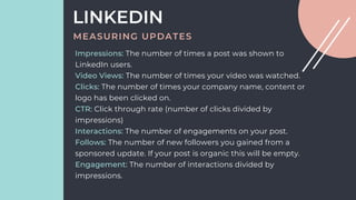 LINKEDIN
MEASURING UPDATES
Impressions: The number of times a post was shown to
LinkedIn users.
Video Views: The number of times your video was watched.
Clicks: The number of times your company name, content or
logo has been clicked on.
CTR: Click through rate (number of clicks divided by
impressions)
Interactions: The number of engagements on your post.
Follows: The number of new followers you gained from a
sponsored update. If your post is organic this will be empty.
Engagement: The number of interactions divided by
impressions.
 