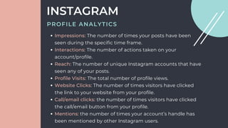 Impressions: The number of times your posts have been
seen during the specific time frame.
Interactions: The number of actions taken on your
account/profile.
Reach: The number of unique Instagram accounts that have
seen any of your posts.
Profile Visits: The total number of profile views.
Website Clicks: The number of times visitors have clicked
the link to your website from your profile.
Call/email clicks: the number of times visitors have clicked
the call/email button from your profile.
Mentions: the number of times your account’s handle has
been mentioned by other Instagram users.
INSTAGRAM
PROFILE ANALYTICS
 