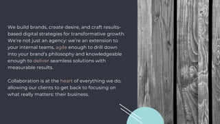 We build brands, create desire, and craft results-
based digital strategies for transformative growth.
We’re not just an agency: we’re an extension to
your internal teams, agile enough to drill down
into your brand’s philosophy and knowledgeable
enough to deliver seamless solutions with
measurable results.
Collaboration is at the heart of everything we do,
allowing our clients to get back to focusing on
what really matters: their business.
 